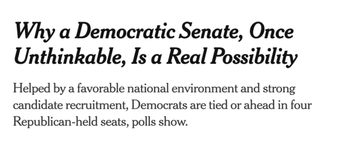 Headline: Why a Democratic Senate, Once Unthinkable, Is a Real Possibility. Helped by a favorable national environment and strong candidate recruitment, Democrats are tied or ahead in four Republican-held seats, polls show.